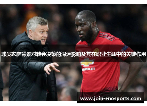 球员家庭背景对转会决策的深远影响及其在职业生涯中的关键作用