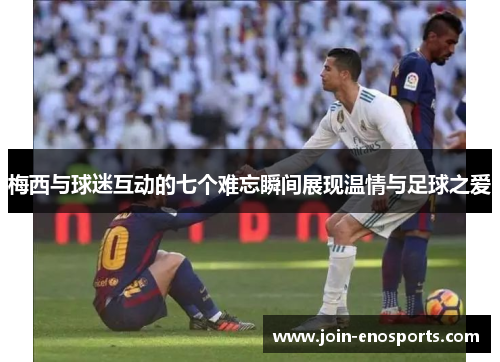 梅西与球迷互动的七个难忘瞬间展现温情与足球之爱