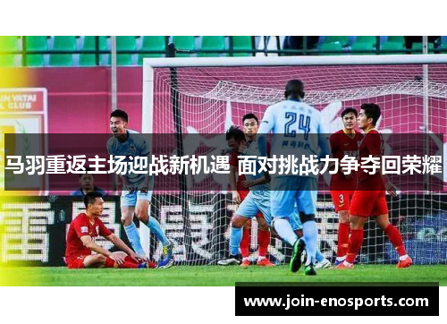 马羽重返主场迎战新机遇 面对挑战力争夺回荣耀
